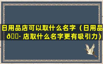 日用品店可以取什么名字（日用品 🌷 店取什么名字更有吸引力）